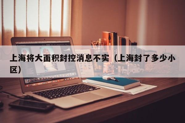 上海将大面积封控消息不实(上海封了多少小区)