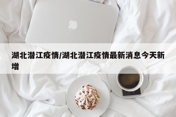 湖北潜江疫情/湖北潜江疫情最新消息今天新增