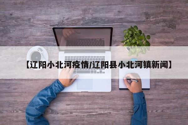 【辽阳小北河疫情/辽阳县小北河镇新闻】