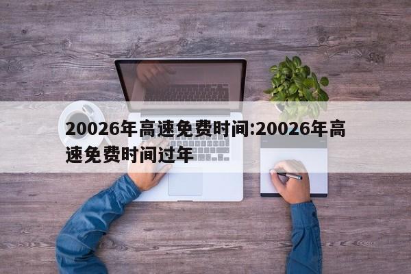 20026年高速免费时间:20026年高速免费时间过年