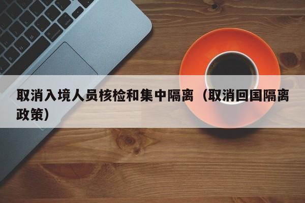 取消入境人员核检和集中隔离（取消回国隔离政策）