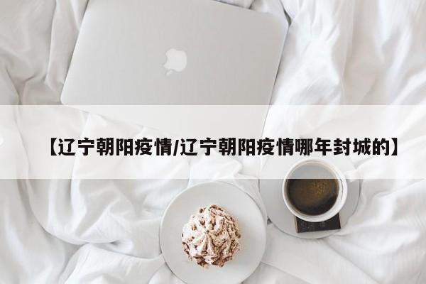 【辽宁朝阳疫情/辽宁朝阳疫情哪年封城的】