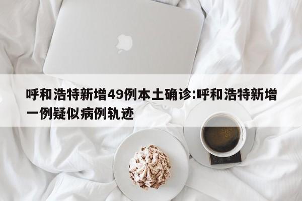 呼和浩特新增49例本土确诊:呼和浩特新增一例疑似病例轨迹