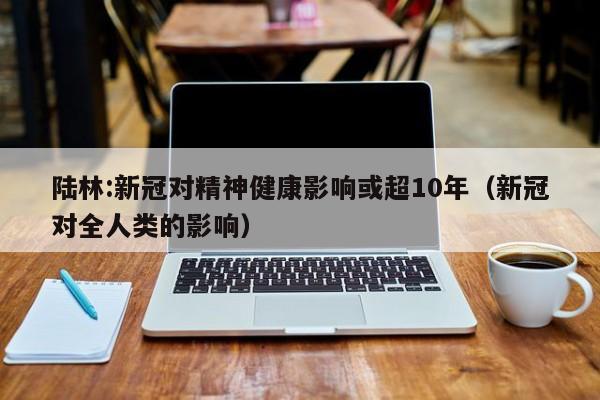 陆林:新冠对精神健康影响或超10年(新冠对全人类的影响)