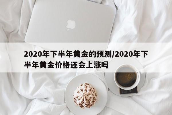 2020年下半年黄金的预测/2020年下半年黄金价格还会上涨吗