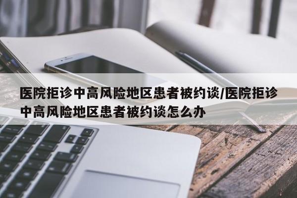 医院拒诊中高风险地区患者被约谈/医院拒诊中高风险地区患者被约谈怎么办