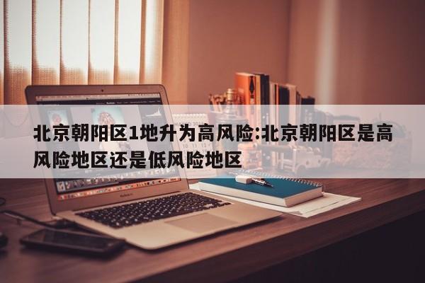 北京朝阳区1地升为高风险:北京朝阳区是高风险地区还是低风险地区