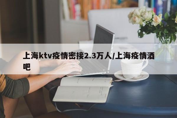 上海ktv疫情密接2.3万人/上海疫情酒吧