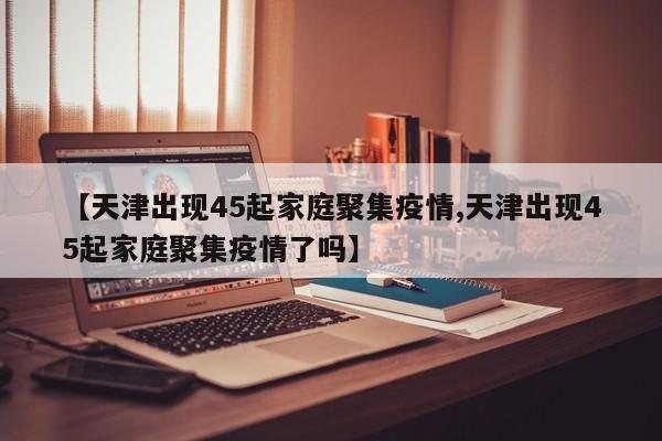 【天津出现45起家庭聚集疫情,天津出现45起家庭聚集疫情了吗】