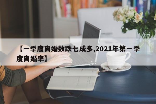 【一季度离婚数跌七成多,2021年第一季度离婚率】