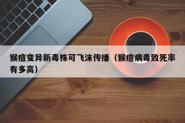 猴痘变异新毒株可飞沫传播(猴痘病毒致死率有多高)