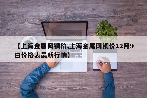 【上海金属网铜价,上海金属网铜价12月9日价格表最新行情】