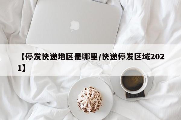 【停发快递地区是哪里/快递停发区域2021】