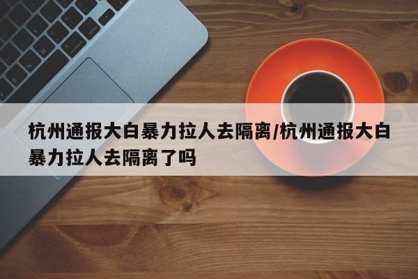 杭州通报大白暴力拉人去隔离/杭州通报大白暴力拉人去隔离了吗
