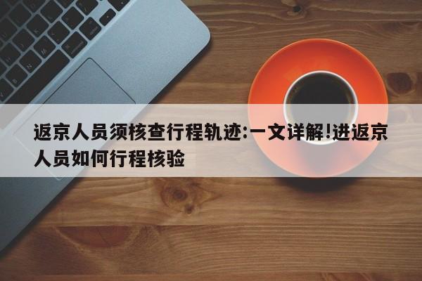 返京人员须核查行程轨迹:一文详解!进返京人员如何行程核验
