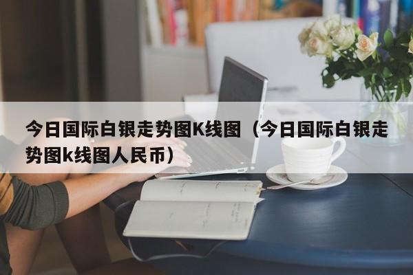今日国际白银走势图K线图（今日国际白银走势图k线图人民币）