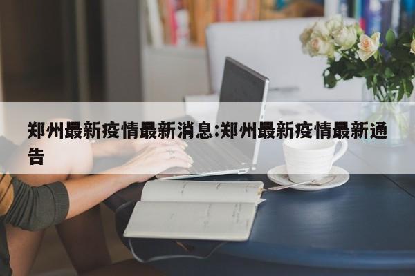 郑州最新疫情最新消息:郑州最新疫情最新通告
