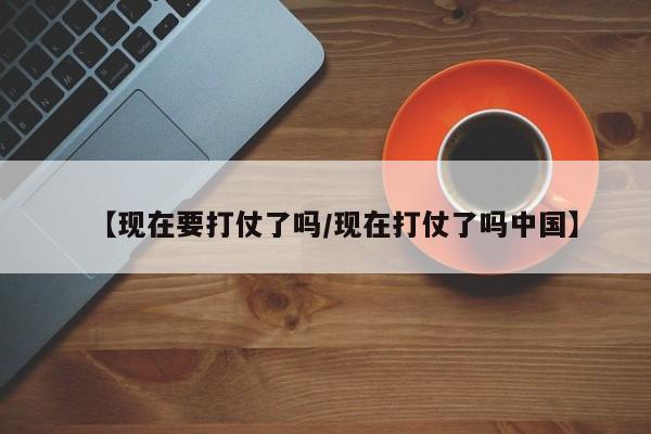 【现在要打仗了吗/现在打仗了吗中国】