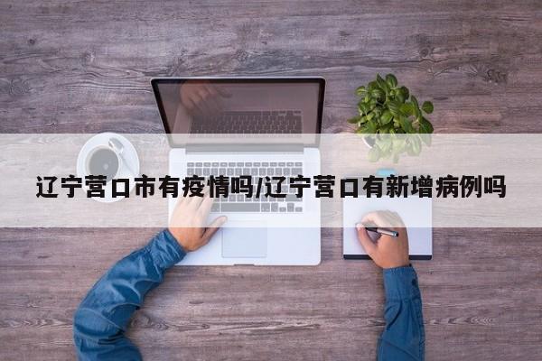 辽宁营口市有疫情吗/辽宁营口有新增病例吗