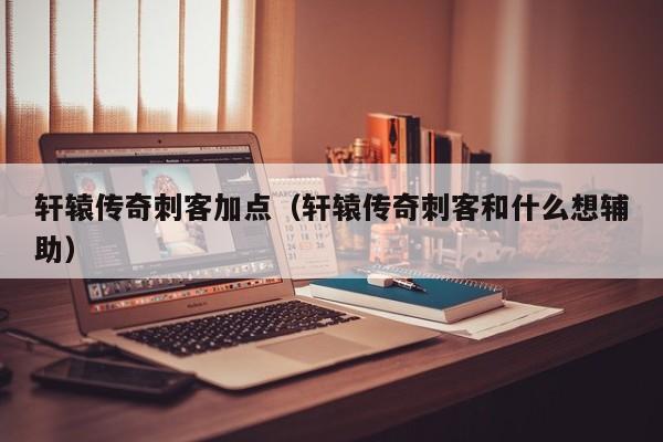 轩辕传奇刺客加点(轩辕传奇刺客和什么想辅助)