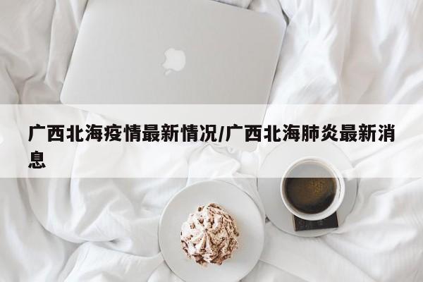 广西北海疫情最新情况/广西北海肺炎最新消息