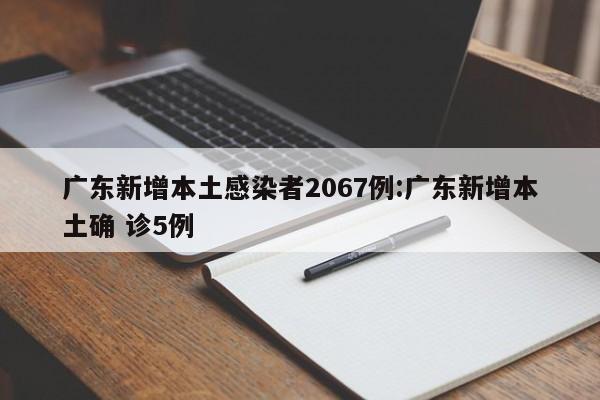 广东新增本土感染者2067例:广东新增本土确 诊5例