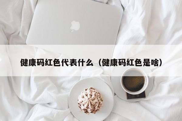 健康码红色代表什么（健康码红色是啥）