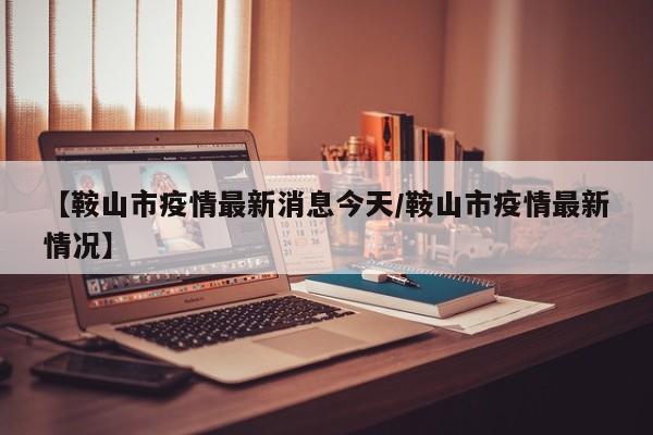 【鞍山市疫情最新消息今天/鞍山市疫情最新情况】