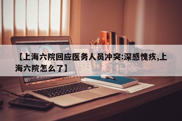 【上海六院回应医务人员冲突:深感愧疚,上海六院怎么了】