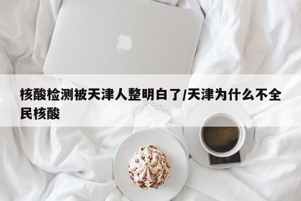 核酸检测被天津人整明白了/天津为什么不全民核酸