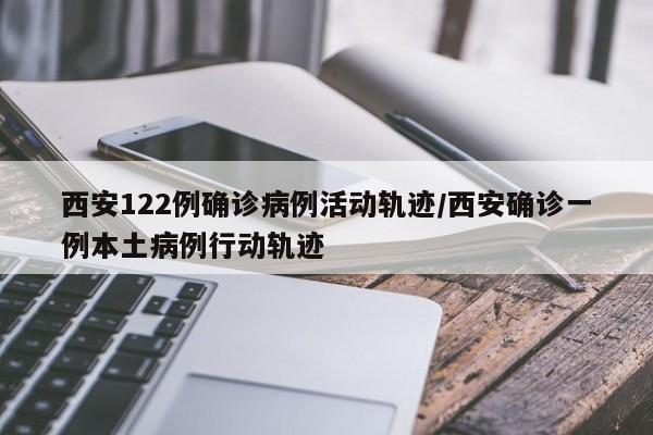 西安122例确诊病例活动轨迹/西安确诊一例本土病例行动轨迹