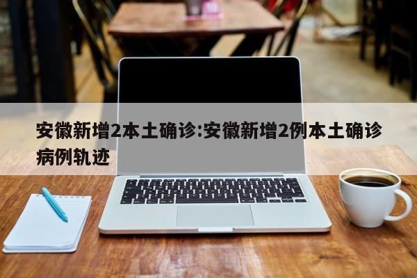 安徽新增2本土确诊:安徽新增2例本土确诊病例轨迹