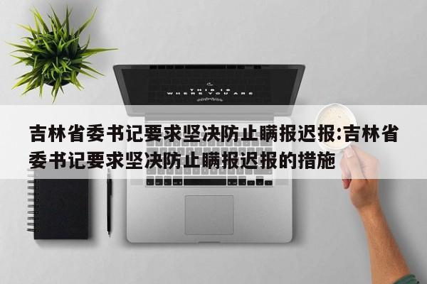 吉林省委书记要求坚决防止瞒报迟报:吉林省委书记要求坚决防止瞒报迟报的措施