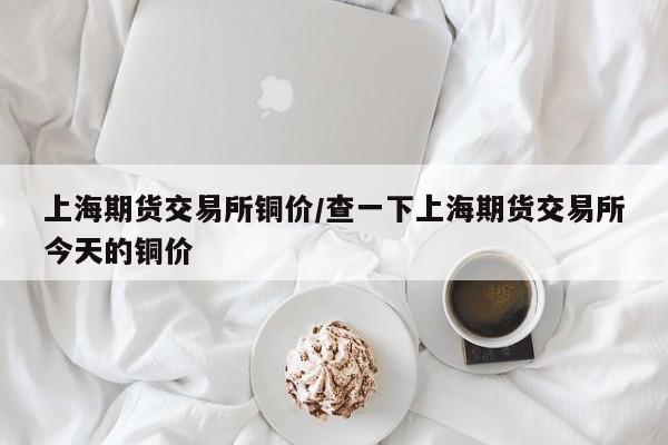 上海期货交易所铜价/查一下上海期货交易所今天的铜价