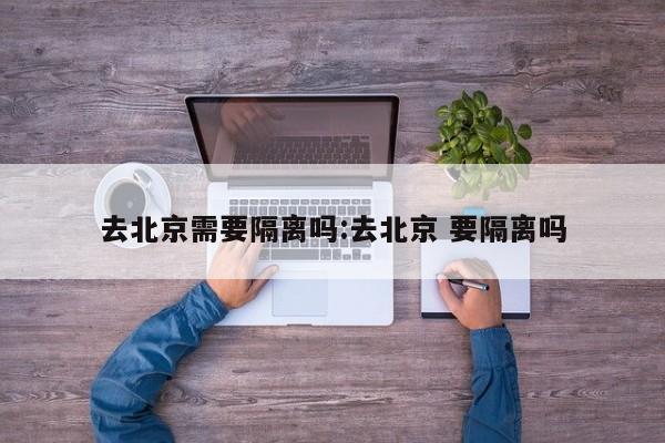 去北京需要隔离吗:去北京 要隔离吗