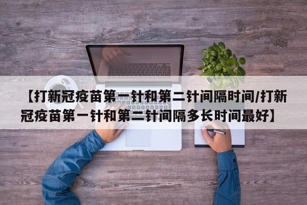 【打新冠疫苗第一针和第二针间隔时间/打新冠疫苗第一针和第二针间隔多长时间最好】