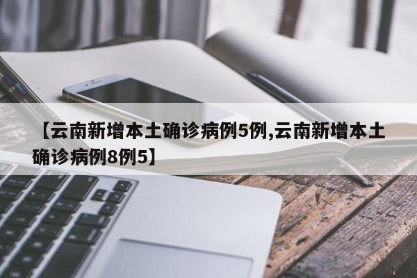 【云南新增本土确诊病例5例,云南新增本土确诊病例8例5】