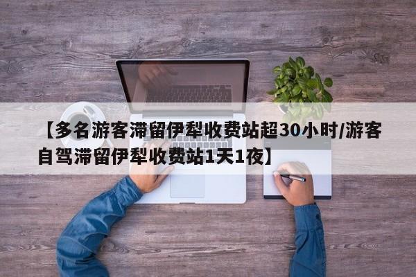 【多名游客滞留伊犁收费站超30小时/游客自驾滞留伊犁收费站1天1夜】