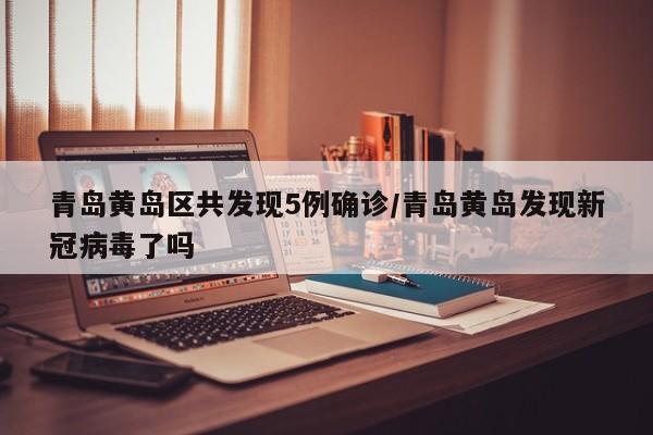 青岛黄岛区共发现5例确诊/青岛黄岛发现新冠病毒了吗