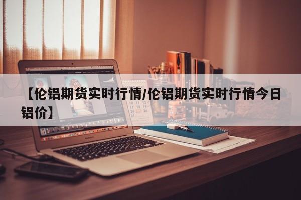 【伦铝期货实时行情/伦铝期货实时行情今日铝价】
