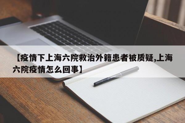 【疫情下上海六院救治外籍患者被质疑,上海六院疫情怎么回事】