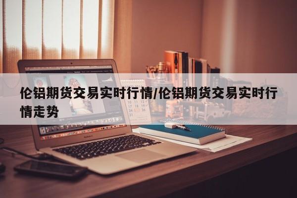 伦铝期货交易实时行情/伦铝期货交易实时行情走势