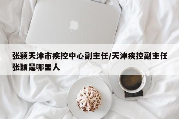 张颖天津市疾控中心副主任/天津疾控副主任张颖是哪里人