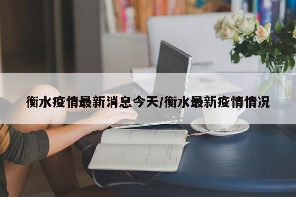 衡水疫情最新消息今天/衡水最新疫情情况