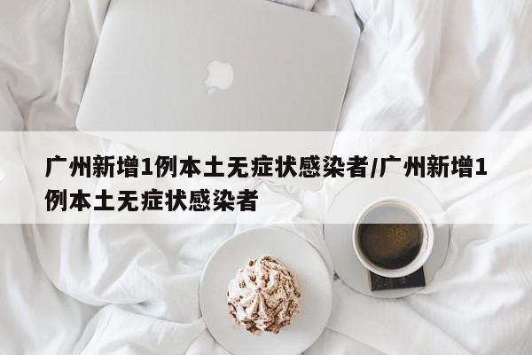 广州新增1例本土无症状感染者/广州新增1例本土无症状感染者