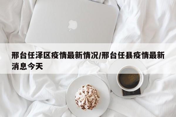 邢台任泽区疫情最新情况/邢台任县疫情最新消息今天