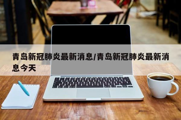 青岛新冠肺炎最新消息/青岛新冠肺炎最新消息今天