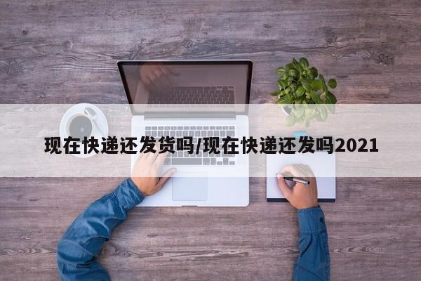 现在快递还发货吗/现在快递还发吗2021