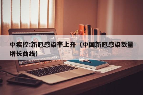 中疾控:新冠感染率上升(中国新冠感染数量增长曲线)