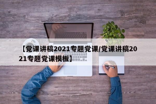 【党课讲稿2021专题党课/党课讲稿2021专题党课模板】
